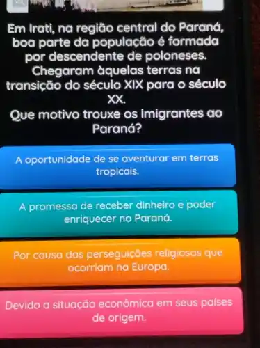 Em Irati, na região central do Parana
boa parte da população é formada
por descendente de poloneses.
Chegaram àquelas terras nơ
transição do século XIX para o século
xx.
Que motivo trouxe os imigrantes ao
Paraná?
A oportunidade de se aventurar em terras
tropicais.
A promessa de receber dinheiro e poder
enriquecer no Paraná.
Por causa das perseguicōes religiosas que
ocorriam na Europa.
Devido a situação econômica em seus países