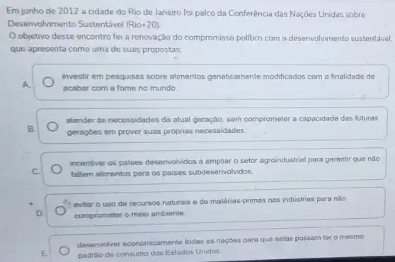 Em junho de 2012 a cidade do Rio de Janeiro foi palco da Conferência das Nações Unidas sobre
Desenvolvime nto Sustentável (Rio+20)
objetivo desse encontro foi a renovação do compromisso politico com o desenvolvimento sustentável.
que apresenta como uma de suas propostas:
investir em pesquisas sobre alimentos geneticamente modificados com a finalidade de
A.
acabar com a fome no mundo.
atender às necessidades da atual geração, sem comprometer a capacidade das futuras
B.
gerações em prover suas próprias necessidades.
incentivar os paises desenvolvidos a ampliar o setor agroindustrial para garantir que não
C.	faltem alimentos para os paises subdesenvolvidos.
evitar o uso de recursos naturais e de matérias-primas nas indústrias para nào
D.	comprometer o meio ambiente.
desenvolver economicamente todas as nações para que estas possam ter o mesmo
E.	padrâo de consumo dos Estados Unidos.