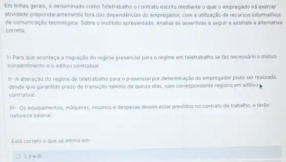 Em linhas gerais, é denominado como Teletrabalho o contrato escrito mediante o qual o empregado irá exercer
atividade preponderantemente fora das dependências do empregador, com a utilização de recursos informativos
de comunicação tecnológica Sobre o instituto apresentado Analise as assertivas a seguir e assinale a alternativa
correta:
1- Para que aconteça a migração do regime presencial para o regime em teletrabalho se faz necessário o mútuo
consentimento e o aditivo contratual
II- A alteração do regime de teletrabalho para o presencial por determinação do empregador pode ser realizada,
desde que garantido prazo de transição mínimo de quinze dias, com correspondente registro em aditivo
contratual.
III- Os equipamentos máquinas, insumos e despesas devem estar previstos no contrato de trabalho, e terão
natureza salarial.
Está correto o que se afirma em:
I, II e III.