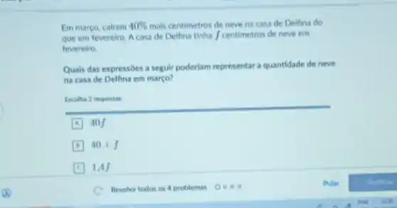 Em março, cairam 40%  mais centimetros de neve na casa de Delfina do
que em fevereiro. A casa de Delfina tinha / centimetros de neve em
fevereiro.
Quais das expressôes a seguir poderlam representar a quantidade de neve
na casa de Delfina em março?
Escolha 2 respostas
A 40 f
B 20+f
1,4 f
Pular