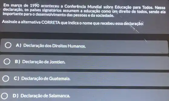 Em março de 1980 aconteceu a Conferência Mundlal sobre Educação para Todos. Nessa
declaração,os paises a educação como ùm direlto de todos, sendo ela
importante parao desenvolvimento das pessoas e da sociedade.
Assinale a alternativa CORRETA que indica o nome que recebeu essa dèclaração:
A) Declaração dos Direitos Humanos.
B) Declaração de Jomtien.
C) Declaração de Guatemala.
D) Declaração de Salamanca.