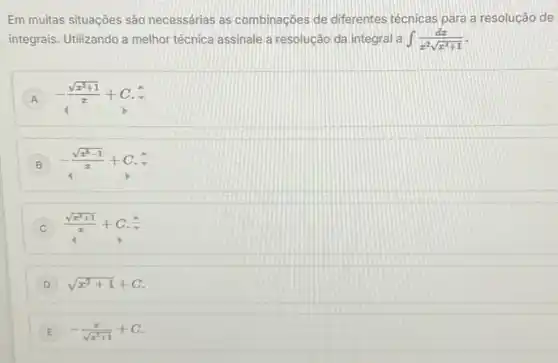 Em muitas situações são necessárias as combinações de diferentes técnicas para a resolução de
integrais. Utilizando a melhor técnica assinale a resolução da integral a int (dx)/(x^2)sqrt (x^2+1)
A -(sqrt (x^2+1))/(x)+C.hat (v)
B -(sqrt (x^8-1))/(x)+C
(sqrt (x^2+1))/(x)+C
D sqrt (x^2+1)+C
E E -(x)/(sqrt (x^2)+1)+C