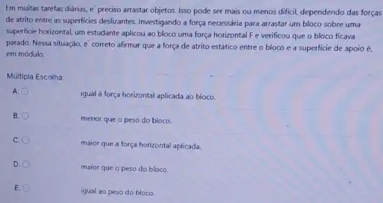 Em muitas tarefas diárias e'preciso arrastar objetos Isso pode ser mais ou menos difícil dependendo das forças
de atrito entre as superficies deslizantes Investigando a força necessária para arrastar um bloco sobre uma
superficie horizontal, um estudante aplicou ao bloco uma força horizontal F e verificou que o bloco ficava
parado. Nessa situação, e correto afirmar que a força de atrito estático entre o bloco e a superficie de apoio é.
em módulo:
Múltipla Escolha:
A.
igual à força horizontal aplicada ao bloco.
B.
menor que o peso do bloco.
C.
maior que a força horizontal aplicada.
D.
maior que o peso do bloco.
E.
igual ao peso do bloco.