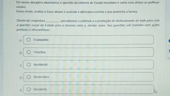 Em nossa disciplina abordamos a questão da reforma do Estado brasileiro e como esta afetou as políticas
sociais.
Deste modo, analise a frase abaixo e assinale a alternativa correta a que preencha a lacuna.
Diante da conjuntura __ percebemos o estímulo e a promoção do deslocamento do trato para com
a questão social do Estado para o terceiro setor e. muitas vezes.tais questōes são tratadas com açōes
pontuais e descontinuas.
A
Estatizante
B
Protetiva
C.
Neoliberal
Burocrática
Socialista.