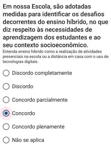 Em nossa Escola, são adotadas
medidas para identificar os desafios
decorrentes do ensino híbrido, no que
diz respeito as necessidades de
aprendizagem dos estudantes e ao
seu contexto nômico.
Entenda ensino híbrido como a realização de atividades
presenciais na escola ou a distância em casa com o uso de
tecnologias digitais.
Discordo completamente
Discordo
Concordo parcialmente
Concordo
Concordo plenamente
Não se aplica