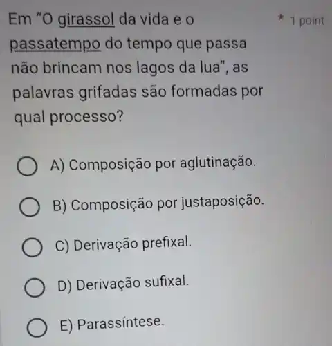 Em "O girassol da vida e o
passatempo do tempo que passa
não brincam I nos lagos da lua", as
palavras grifadas são formadas por
qual processo?
A) Composição por aglutinação.
B) Composição por justaposição.
C) Derivação prefixal.
D) Derivação sufixal.
E) Parassíntese.
1 point