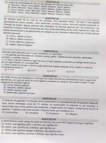 Em ordem de proximidade do Sol, os oito planetas do Sistema Solar sâo:
QUESTAO 01
A) Mercurin, Vênus, Terra, Marte Jupiter, Saturno, Urano, Netuno
B) Marte, Mercurio, Terra Venus, Urano, Netuno, Jupiter Saturno
D) Marte, Vênus, Terra Mercürio, Júpiter, Netuno Saturno, Urano
C) Venus, Marte, Urano Terra, Saturno Japiter. Saturno
QUESTÃO 02
No Sistema Solar he um total de oito planetas, cinco planetas andes 179 luas e uma grande
quantidade de corpos celestes como asteroides, cometas e outros, incluindo aqueles presentes no
Cinturão de Kuiper. Alguns planetas são chamados de planetas gasosos por não possuirem uma
superficie rochose e serem compostos por uma densa atmosfera, sendo multo maiores em razǎo das
baikas temperaturas e do afastamento em relação ao sol. Assinale a alternativa que contém apenas
planetas gasosos:
A) Vênus, Júpiter e Urano
B) Netuno, Marte e Saturno
C) Urano, Saturno e Mercúrio
D) Jupiter, Urano e Netuno
QUESTÃO 03
Assinale cada afirmativa com V para verdadeiro e F para falso:
( ) As galáxias são formadas por estrelas, poeira gases, matéria escura, planetas asteroides,
cometas e satélites
( ) A Terra o terceiro planeta a partir do sol, éo único planeta conhecido por abrigar seres vivos e
por ter agua liquida em sua superficie.
( )Com a atual tecnologia o homem pode facilmente habitar planetas como Júpiter ou Saturno.
A sequencia cometa é:
A) FVV
B) VFV
C) VFF
D) VVF
Em 2006, houve uma mudança na definição da União Astronômica Internaciona sobre o que é um
planeta fez com que um astro de nossa galáxia mudasse de categoria Que astro é esse? A qual
categoria ele perlence agora?
A) Ceres, planeta gasoso
B) Haumea, satélite natural
C) Plutão, planeta anão
D) Makemake, planeta rochoso
QUESTÃO 04
QUESTÃO 05
conjunto de galáxias é conhecido como supercluste ou superaglomerado de galáxias (tradução
live) sendo estimados cerca de 10 milhoes de supercluster no universo e por exemplo, o
supercluster que nossa galáxia está localizada, o Supercluster de Virgem, contém cerca de 50 mil
galáxias. A galáxia onde está inserido o Sistema Solar que habitamos é a:
A) Andromeda
B) Via-láctea
C) Centauros
D) Triângulo
QUESTÃO 06
A astronomia é a mais antiga de todas as ciências, seu nome tem origem do grego e significa:
A) Astron, que significa astro, e Nomos, que significa lei.
B) Astron, que significa rei, e Nomos, que significa sol.
C) Astron, que significa espaço, e Nomos, que significa azul.
D) Astron, que significa universo, e Nomos, que significa vazio.
