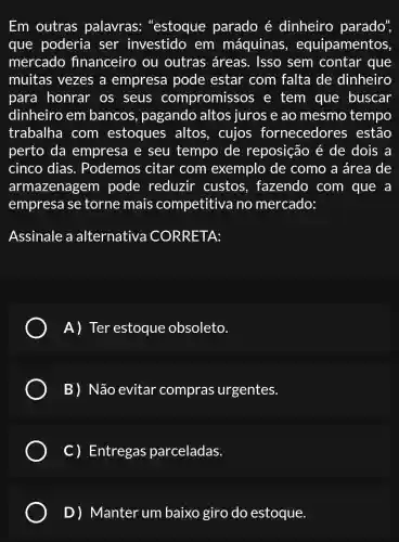 Em outras palavras "estoque parado é dinheiro parado",
que poderia ser investido em máquinas , equipamentos.
mercado financeiro ou outras áreas . Isso sem contar que
muitas vezes a empresa pode estar com falta de dinheiro
para honrar os seus compromissos e tem que buscar
dinheiro em bancos , pagando altos juros e ao mesmo tempo
trabalha com estoques altos, cujos fornecedores estão
perto da empresa e seu tempo de reposição é de dois a
cinco dias . Podemos citar com exemplo de como a área de
armazenagem pode reduzir custos , fazendo com que a
empresa se torne mais competitive no mercado:
Assinale a alternativa CORRETA:
A) Ter estoque obsoleto.
B) Não evitar compras urgentes.
C) Entregas parceladas.
D) Manter um baixo giro do estoque.