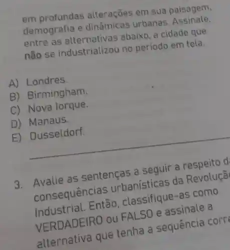 em profundas alteraçōes em sua paisagem.
demografia e urbanas
entre as alternativ as abaixo, a cidade que
não se industriali zou no período em tela.
A) L ondres.
B) Bir mingham.
C) Nova lorque.
D ) Manaus.
E
__
3. Avalie as sentenças a seguir a respeito d
consequência s urbanísti cas da Revoluçã
Industrial.Então, cla ssifique-as como
VERDAD EIRO ou FALSO e a ssinale a
alternativa que tenha a sequencia