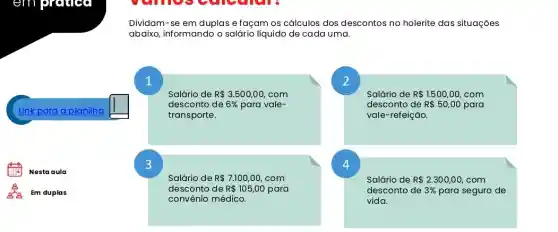 em prouded
Link para a planilha
square 
Nestaaula
Dividam-se em duplas e façam os cálculos dos descontos no holerite das situações
abaixo, informando o salário liquido de cada uma.
Salário de R 3.500,00 com
desconto de 6%  para vale-
transporte.
Salário de R 1.500,00, com
desconto de R 50,00 para
vale-refeição.
Salário de R 7.100,00, com
desconto de R 105,00 para
convênio médico.
Salário de R 2.300,00 com
desconto de 3%  para seguro de
vida.