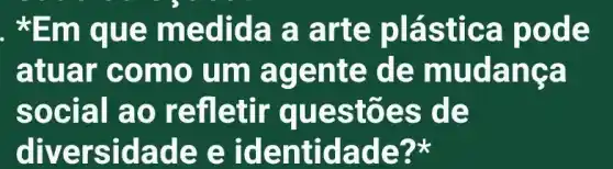 . *Em qu e medi da a a rte plás tica po de
atu ar co mo um agen te de m udanca
socia I ao re fletir que stões de
diversid ade e identid ade?