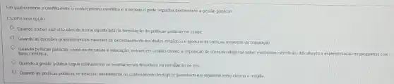 Em qual contexto o conflito entre o conhecimento cientifico e o teológico pode impactar diretamente a gestão pública?
Escolha uma opção:
Quando ambos são utilizados de forma equilibrada na formulação de politicas públicas de saúde.
Quando as decisões governamentai baseiam-se exclusivamente em dados empiricos e ignoram população
Quando politicas públicas, como as de saúde e educação, entram em conflito devido à imposição de crenças religiosas sobre evidencias cientificas, dificultando
a implementação de programas com base cientifica
Quando a gestão pública segue estriamente os ensinamentos filosóficos na formbicão de leis.
Quando as politicas públicas se baselam inteiramente no conhecimento teolôgico, garantindo um equilibrio entre ciência e religiāo