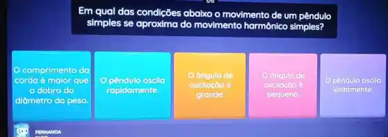 Em qual das condições abaixo o movimento de um pêndulo
simples se do movimento harmônico simples?
comprimento da
corda é malor que
dobro do
diâmetro do peso
rapidamente
ângulo de
oscllação é
grande.
o	de
oscllação é
pequeno
pêndulo oscila
lentamente.