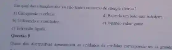 Em qual das situações abaixo não temos consumo de energia elétrica?
a) Carregando o celular.
d) Batendo um bolo sem batedeira.
b) Utilizando o ventilador.
e) Jogando video -game.
c) Televisão ligada.
Questão 9
Quais das alternativas apresentam as unidades de medidas correspondentes as grande