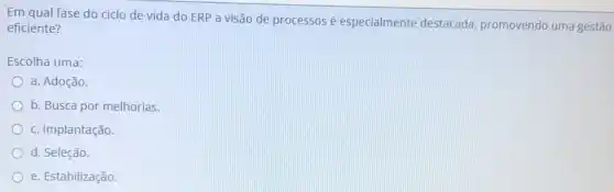 Em qual fase do ciclo de vida do ERP a visão de processos é especialmente destacada, promovendo uma gestão
eficiente?
Escolha uma:
a. Adoção.
b. Busca por melhorias
c. Implantação.
d. Seleção.
e. Estabilização.