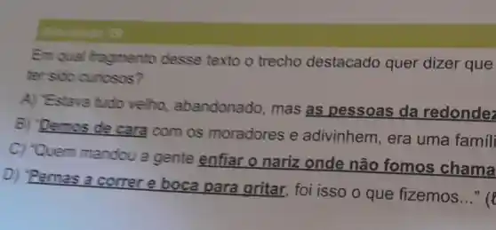 Em qual fragmento desse texto o trecho destacado quer dizer que
tren sido curiosos?
A) "Estava tudo velho abandonado , mas as pessoas da redondez
B) 'Demos de cara com os moradores e adivinhem , era uma famili
C) "Quem mandou a gente enfiar o nariz onde não fomos chama
D) "Pernas a correr e boca para gritar, foi isso o que fizemos