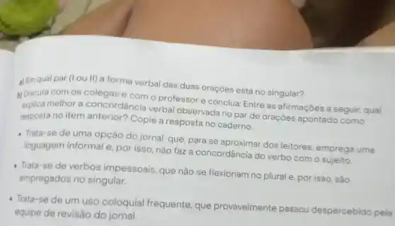 a) Em qual par (I ou II) a forma verbal das duas orações está no singular?
b) Discuta com os colegas e com o professor e conclua: Entre as afirmaçōes a seguir, qual
explica melhor a concordância verbal observada no par de oraçōes apontado como
resposta no item anterior?Copie a resposta no caderno.
Trata-se de uma opção do jornal que, para se aproximar dos leitores emprega uma
linguagem informal e por isso, não faza concordância do verbo com o sujeito.
Trata-se de verbos impessoais que não se flexionam no plural e por isso, são
empregados no singular.
Trata-se de um uso coloquial frequente , que provavelmente passou despercebido pela
equipe de revisão do jornal.