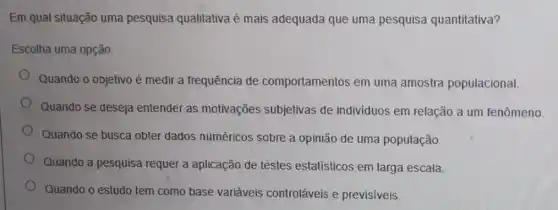 Em qual situação uma pesquisa qualitativa é mais adequada que uma pesquisa quantitativa?
Escolha uma opção.
Quando o objetivo é medir a frequência de comportamentos em uma amostra populacional.
Quando se deseja entender as motivações subjetivas de individuos em relação a um fenômeno.
Quando se busca obter dados numéricos sobre a opinião de uma população.
Quando a pesquisa requer a aplicação de testes estatísticos em larga escala.
Quando o estudo tem como base variáveis controláveis e previsiveis.