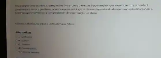 Em qualquer area da ciência, sempre será importante o realizar Pode-se dizer que um roteiro que conterá
geralmente o tema, o problema, a teoria e a metodologia utilizada dependendo das demandas institucionais e
fomentos governamentais. E um momento de organização de ideias.
Assinale a alternativa a que o texto acima se refere.
Alternativas
A) Justificativa
B) Hipotese
C) Problema
D) Coleta de dados
E) Projeto de pesquisa