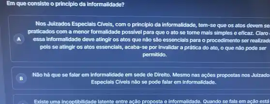 Em que consiste o princípio da informalidade?
A
Nos Juizados Especiais Civeis, com o princípio da informalidade, tem-se que os atos devem se
praticados com a menor formalidade possivel para que o ato se torne mais simples e eficaz. Claro
essa informalidade deve atingir os atos que não são essenciais para o procedimento ser realizad
pois se atingir os atos essenciais, acaba -se por invalidar a prática do ato, o que não pode ser
permitido.
B )
Especiais Civeis não se pode falar em informalidade.
Não há que se falar em informalidade em sede de Direito Mesmo nas ações propostas nos Juizado.
Existe uma incoptibilidade latente entre ação proposta e informalidade. Quando se fala em ação está