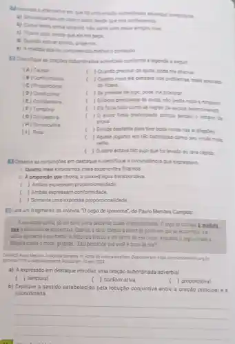 em que hệ uma oraclio subordinada adverbial condicional.
a) Simpalizamos um com o outro deside que nos conhecemos
b) Comoterho prove amanha, nào sairel com meus amigos hoje
c) Ficarei aqui, desde que ela me pepa
d) Quando estiver pronto avise-me
e) Amedida que lia compreendia melhor o contelido
[] Classificue as orapoes subordinadas adverbiais conforme a lepende a seguir.
(A) Causa
( ) Quando precisar de ajuda pode me chamar.
(B) Conformativa
(C) Proporcional
( ) Quento mais ele pensave nos problemas, mais aborred.
do ficava.
(D) Condicional
( ) Se precisar de algo pode me procurar.
(E) Comparativa
( ) Embora precisasse de ajuda nào pedia nada a ninguém.
(F) Temporal
( ) Ela fazia tudo como as regras da escola determinavam.
(G) Concessive
(H) Consecutiva
( ) 0 aluno ficou preocupado porque perdeu o horario da
prova.
( ) Estude bastante para tirar boas notas nas avaliapóes
(1) Final
( ) Aquele jogador era tão habilidoso como seu imão mais
velho.
( ) 0 carro estava tão sujo que foilevado ao lava-rapido.
[JObserve as conjungōes em destaque e identifique a circunstância que expressam.
LQuanto mais estudamos mais experientes ficamos.
1. A proporção que chovia, a caixa-đ'água transbordava.
( ) Ambas expressam proporcionalidade.
( ) Ambas expressam conformidade
( ) Somente uma expressa proporcionalidade.
Leia um fragmento da crônica "O cego de Ipanema", de Paulo Mendes Campos:
A rua estava quieta, số um carro vinha descendo quase silenciosamente. O cego se contrala à medida.
que o automovel se aproximava Quando o carro chegou altura do ponto em que se encontrava, ele
saltu aglimente à sua frente 0 motorista brecou a um palmo de seu corpo enquanto o cego vibrava 2
bengala contra o motor.gritando: "Está pensando que você é dono da rua?
CAUPOS Paulo Mendes. 0 cego de Ipanema. In.Portal da crónica brasleira Disponivel em https Cronicabrasilein org b
osnicas.771.09 o-cego-de-panema Acesso em: 15 set. 2023
a) A expressão em destaque introduz uma oração subordinada adverbial
( ) temporal.
() conformativa.
() proporcional.
b) Explique o sentido estabelecido pela locução conjuntiva entre a oração principal e a
subordinada.
__