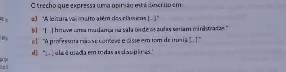 em', a
, quest
gle gipa
10 cou 20.
trecho que expressa uma opinião está descrito em:
a) "A leitura vai muito além dos clássicos [ldots ]
b) "[...] houve uma mudança na sala onde as aulas seriam ministradas."
c) "A professora não se conteve e disse em tom de ironia [ldots ]
d) "[...] ela é usada em todas as disciplinas."