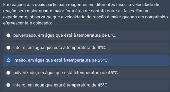 Em reações das quais participam reagentes em diferentes fases, a velocidade de
reação será maior quanto maior for a área de contato entre as fases. Em um
experimento , observa-se que a velocidade de reação é maior quando um comprimido
efervescente é colocado:
pulverizado, em água que está à temperatura de 6^circ C
inteiro, em água que está à temperatura de 6^circ C
inteiro, em água que está à temperatura de 25^circ C
pulverizado, em água que está à temperatura de 45^circ C
inteiro, em água que está à temperatura de 45^circ C