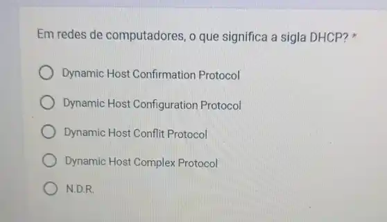 Em redes de computadores, o que significa a sigla DHCP?
Dynamic Host Confirmation Protocol
Dynamic Host Configuration Protocol
Dynamic Host Conflit Protocol
Dynamic Host Complex Protocol
N.D.R.