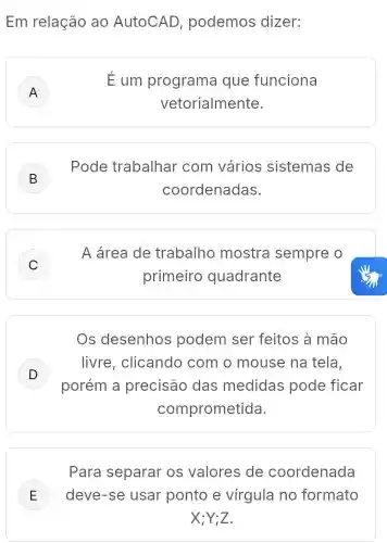 Em relação ao AutoCAD , podemos dizer:
A )
E um programa que funciona
vetorialmente.
B )
Pode trabalhar com vários sistemas de
coordenadas.
C )
A área de trabalho mostra sempre o
primeiro quadrante
Os desenhos podem ser feitos à mão
D
porém a precisão das medidas pode ficar
livre , clicando com o mouse na tela,
v
comprometida.
Para separar os valores de coordenada