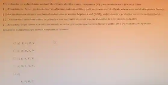 Em relação ao calendário vacinal da cidade de São Paulo, responda (V)para verdadeiro e (F) para falso:
( ) A vacina de febre amarela não é administrada na rotina, pois o estado de São Paulo não é área endêmica para a doença.
( ) As gestantes devem ser imunizadas com a vacina triplice viral (SCR), objetivando a proteção do feto via placentária.
( ) 0 intervalo mínimo entre a primeira e a segunda dose da vacina Hepatite Bé de quatro semanas.
( ) A vacina dTpa deve ser administrada a cada gestação preferencialmente entre 20 e 36 semanas de gravidez.
Assinale a alternativa com a sequência correta:
a) F,F,V , v.
b) V,V,F , v.
c) F, V, F v.
d) V,F, V F.
e)
F, F, V, F.