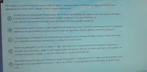 Em relação ao conhecimento de Comunicação de dados necessário para um cientista de dados, de acordo com a
plataforma de cursos online Udacity (2018), é correto afirmar que:
Sevocé está em uma grande empresa que tem enormes quantidades de dados ou em uma empresa em que 0
A produto em sie especialmente orientado a dados, pode sero caso de se familiarizar
com métodos de machine learning como abordagens de aprendizagem profunda.
B
Compreender esses conceitos é mais importante em empresas onde o produto é definido por dados e pequenas
melhorias em performance preditiva ou otimização de algoritmos podem significar enormes conquistas.
C
Uma boa base de estatistica é fundamental para um profissional cientista de dados, que precisa ter intimidade
com avaliaçōes estatisticas distribuiçōes, correlaçōes,dentre outros.
Prover visualizaçóes e comunicar dados e algo superimportante especialmente em empresas nas quais as
D
(D)decisões são orientadas a dados ou em organizaçōes em que os cientistas de dados sào tidos como capazes de
orientar os gestores a tomar as decisoes baseadas no conhecimento gerado
Não importa qualéo tipo de empresa ou papel em questão:esperado que vocé saiba usar ferramentas como
E
linguagens de programação estatistica, como Rou Python, e uma linguagem de manipulação de dados como
SQL