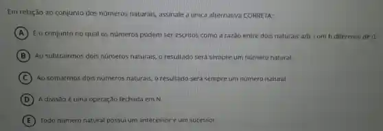 Em relação ao conjunto dos números naturais assinale a unica alternativa CORRETA:
A É o conjunto no qual os números podem ser escritos como a razão entre dois naturais a/b com b diferente de 0.
B Ao subtrairmos dois números naturais, o resultado será sempre um número natural.
C Ao somarmos dois números naturais, o resultado será sempre um número natural.
D A divisão é uma operação fechada em N.
E Todo número natural possui um antecessor e um sucessor.