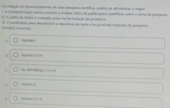 Em relação ao desenvolvimento de uma pesquisa cientifica analise as afirmativas a seguir:
L. A fundamentação teórica envolve a andlise critica de publicaçbes cientificas sobre o tema da pesquisa.
II. A coleta de dados é realizada antes da formulação do problema.
III. A justificativa deve demonstrar a relevancia do terna e os possiveis impactos da pesquisa.
Está(ão) correta(s)
Apenas I
Apenas le III
As afirmativas I, II e III
Apenas II
Apenas II e III