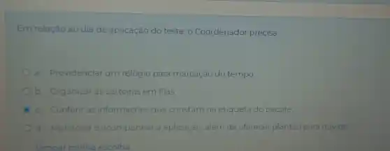 Em relação ao dia de aplicação do teste , Coordenador precisa:
a. Providenciar um relógio para marcação do tempo.
b. Organizar as carteiras em filas.
c. Conferir as informações que constam na etiqueta do pacote.
d Monitorar e acompanhar a aplicação, além de oferecer plantão para dúvidas.
Limpar ar minha escolha