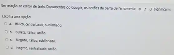 Em relação ao editor de texto Documentos do Google, os botôes da barra de ferramenta
BIunderline (U) significam:
Escolha uma opção:
a. Itálico, centralizado, sublinhado
b. Bullets, itálico, união.
c. Negrito, tálico, sublinhado
d. Negrito, centralizado, união