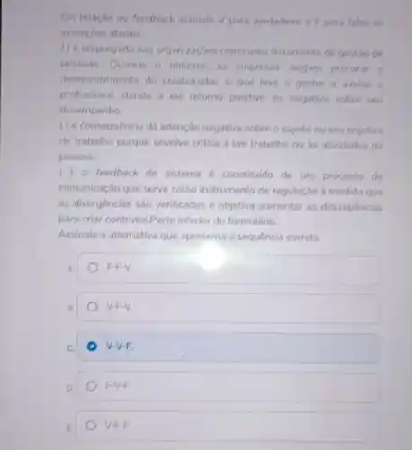 Em relação ao feedback assinale V para verdadeiro e F para falsa as
assercoes abaixo:
( ) é empregado nas organizaçóes como uma ferramenta de gestão de
pessoas. Quando o utilizam, as empresas alegam procurar o
desenvolvimento do colaborador, o que leva o gestor a avaliar o
profissional, dando a ele retorno positivo ou negativo sobre seu
desempenho
( ) é consequência da intenção negativa sobre o sujeito ou seu objetivo
de trabalho porque envolve critica a um trabalho ou as atividades da
pessoa.
() - feedback do sistema constituldo de um processo de
comunicaçǎo que serve como instrumento de regulação à medida que
as divergências são verificadas e objetiva aumentar as discrepancias
para criar controles Parte inferior do formulário.
Assinale a alternativa que apresenta a sequencia correta.
A
F.F.V
B.
V-F-V
C.
V-V-E
D
FIVE
E
V-F-F