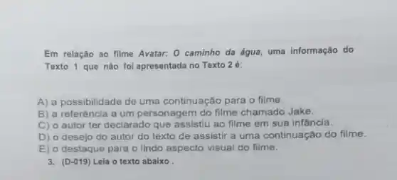 Em relação ao filme Avatar:o caminho da água . uma informação do
Texto 1 que não foi apresentada no Texto 2é:
A) a possibilidade de uma continuação para o filme.
B) a referência a um personagem do filme chamado Jake.
C) 0 autor ter declarado que assistiu ao filme em sua infância.
D) 0 desejo do autor do texto de assistir a uma continua cão do filme.
E) 0 destaque para o lindo aspecto visual do filme.
3. (D-019) Leia o texto abaixo