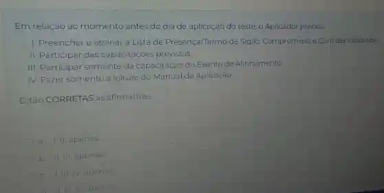 Em relação ao momento antes do dia de aplicação do teste, o Aplicador precisa:
I. Preencher e assinar a Lista de Presença/Termo de Sigilo, Compromisso e Confidencialdiade
II. Participar das capacitaçoes previstas.
III. Participar somente da capacitação do Evento de Alinhamento.
IV. Fazer somente a leitura do Manual de Aplicação.
Estão CORRETAS as afirmativas.
a.1.11, apenas.
b. II, III, apenas.
c. I,III,IV apenas.
11. III, IV, apenas