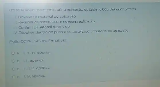 Em relação ao momento após a aplicação do teste, o Coordenador precisa:
1. Devolver o material de aplicação.
II. Receber os pacotes com os testes aplicados.
III. Conferir o material devolvido.
IV. Devolver dentro do pacote de teste todo o material de aplicação.
Estão CORRETAS as afirmativas:
a. II,III,IV apenas.
b. I,II, apenas.
C. I,III, III apenas.
d. I, IV, apenas.