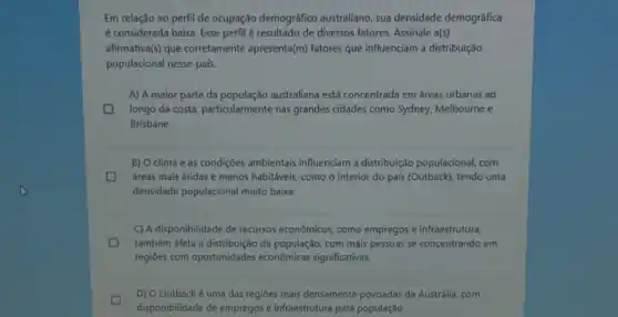 Em relação ao perfil de ocupação demográfico australiano, sua densidade demográfica
é considerada baixa. Esse perfil é resultado de diversos fatores Assinale a(s)
afirmativa(s) que corretamente apresenta(m) fatores que influenciam a distribuição
populacional nesse pals.
A) A maior parte da população australiana está concentrada em áreas urbanas ao
longo da costa, particularmente nas grandes cidades como Sydney, Melbourne e
Brisbane.
B) O clima e as condições ambientais influenciam a distribuição populacional, com
áreas mais áridas e menos habitáveis, como o interior do país (Outback)tendo uma
densidade populacional muito baixa
C) A disponibilidade de recursos econômicos, como empregos e infraestrutura,
D também afeta a distribuição da população, com mais pessoas se concentrando em
regiōes com oportunidades econômicas significativas.
D) O Outback é uma das regiōes mais densamente povoadas da Austrália, com
disponibilidade de empregos e infraestrutura para população.