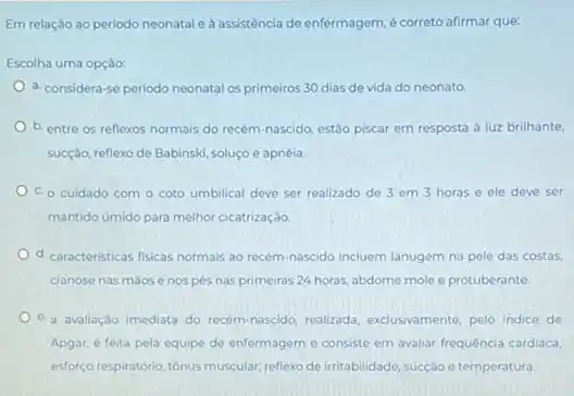 Em relação ao periodo neonatal e a assisténcia de enfermagem, é correto afirmar que:
Escolha uma opção:
a. considera-se periodo neonatal os primeiros 30 dias de vida do neonato
b. entre os reflexos normais do recém-nascido estão piscar em resposta a luz brilhante,
sucção, reflexo de Babinski soluço e apnéia.
C. o cuidado com - coto umbilical deve ser realizado de 3 em 3 horas e ele deve ser
mantido umido para melhor cicatrização
d. caracteristicas fisicas normais ao recém-nascido incluem lanugem na pele das costas,
cianose nas maose nos pés nas primeiras 24 horas, abdome mole e protuberante.
e-a avallação imediata do recem nascido, realizada, exclusivamente, pelo indice de
Apgar, é feita pela equipe de enfermageme consiste em avaliar frequência cardiaca,
esforço respiratório, tônus muscular reflexo de irritabilidade, sucção e temperatura.