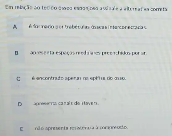 Em relação ao tecido ósseo esponjoso assinale a alternativa correta:
A é formado por trabéculas ósseas interconectadas.
B apresenta espaços medulares preenchidos por ar.
é encontrado apenas na epifise do osso.
D apresenta canais de Havers.
E não apresenta resistência à compressão.