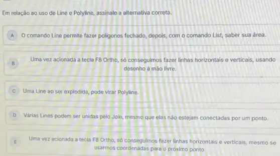 Em relação ao uso de Line e Polyline assinale a alternativa correta.
A O comando Line permite fazer poligonos fechado, depois com o comando List saber sua área. A
B B
Uma vez acionada a tecla F8 Ortho, só conseguimos fazer linhas horizontais e verticais, usando
desenho à mào livre.
Uma Line ao ser explodida, pode virar Polyline,
Várias Lines podem ser unidas pelo Join, mesmo que elas nào estejam conectadas por um ponto.
E Uma vez acionada a tecla F8 Ortho, só consegulmos fazer linhas horizontals e verticais, mesmo se E
usarmos coordenadas para o próximo ponto.