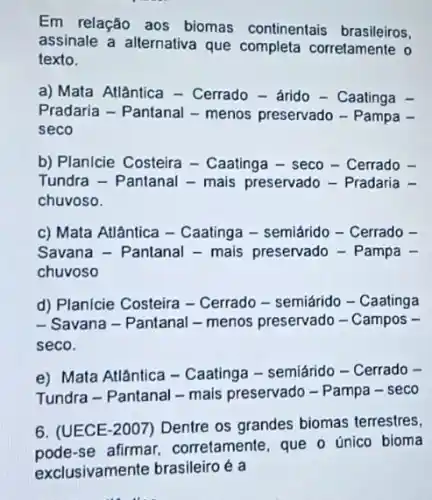 Em relação aos biomas continentais brasileiros.
assinale a alternativa que completa corretamente o
texto.
a) Mata Atlântica - Cerrado- árido - Caatinga -
Pradaria - Pantanal - menos preservado - Pampa .
seco
b) Planicie Costeira -Caatinga - seco -Cerrado
Tundra - Pantanal - mais preservado - Pradaria
chuvoso.
c) Mata Atlântica - Caatinga - semiárido -Cerrado
Savana - Pantanal - mais preservado - Pampa
chuvoso
d) Planicie Costeira -Cerrado - semiárido - Caatinga
- Savana - Pantanal - menos preservado - Campos -
seco.
e) Mata Atlântica - Caatinga - semiárido -Cerrado -
Tundra - Pantanal - mais preservado - Pampa - seco
6. (UECE-2007) Dentre os grandes biomas terrestres,
único bioma