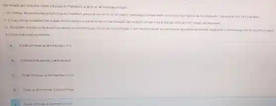 Em relação aos Estudos sobre a Escola de Frankfurt, analise as alirmativas a seguir.
1-As teorias desenvolvidas pelaEscola de Frankfurt procural am rever os principios marxistas, incorporando conceitos importantes da Sociologia do Conhecimentoe daPsicanalise;
II-Essas teorias estabeleciam a.ação revolucionána e aanálise damercantilização das relaçōes socials e da produção cultural como objeto de pesquisas;
III-Atribulam osucessoda doutrina nazista na Alemanha aos melos de comunicação.e por isso criticavam acirradamente a midia direcionand sua análise e denuncia aos meios de comunicação;
Assinale a altemakiva correta
A Estǎo corretas as al irmativas le III
B Está correta apenas a alimativall
C Estio corretas as af imativas II e III
D Todas as alimativas estio corretas
Estio corretix as alimativasi ell