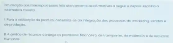 Em relação aos macroprocessos, leia atentamente as afirmativas a seguir e depois escolha a
alternativa correta.
1. Para a realização do produto, necessita-se da integração dos processos de marketing, vendas e
de produção.
II. A gestǎo de recursos abrange os processos financeiro, de transportes, de materiais e de recursos
humanos