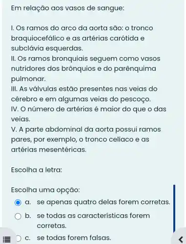 Em relação aos vasos de sangue:
I. Os ramos do arco da aorta são: o tronco
braquiocefálico e as artérias carótida e
subclávia esquerdas.
II. Os ramos bronquiais seguem como vasos
nutridores dos brônquios e do parênquima
pulmonar.
III. As válvulas estão presentes nas veias do
cérebro e em algumas veias do pescoço.
IV. O número de artérias é maior do que o das
veias.
V. A parte abdominal da aorta possui ramos
pares, por exemplo, o tronco celiaco e as
artérias mesentéricas.
Escolha a letra:
Escolha uma opção:
a. se apenas quatro delas forem corretas.
b. se todas as características forem
D c. se todas forem falsas.