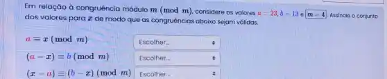 Em relação à congruência módulo m (mod m)considere os valores
a=23,b=13 e m=4 Assinale o conjunto
dos valores para x de modo que as congruências abaixo sejam válidas.
aequiv x(modm)
square 
(a-x)equiv b(modm)
square 
(x-a)equiv (b-x)(modm) square  Escolher.