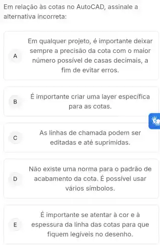 Em relação as cotas no AutoCAD , assinale a
alternativa incorreta:
Em qualquer projeto, é importante deixar
A
sempre a precisão da cota com o maior
A
número possivel de casas decimais, a
fim de evitar erros.
B
É importante criar uma layer especifica
para as cotas.
C )
As linhas de chamada podem ser
editadas e até suprimidas.
Não existe uma norma para o padrão de
D ) acabamento da cota. E possivel usar
vários simbolos.
É importante se atentar à cor e a
E espessura da linha das cotas para que E
fiquem legiveis no desenho.