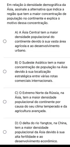 Em relação à densidade demográfica da
Ásia, assinale a alternativa que indica a
região que tem a maior concentração de
população no continente e explica o
motivo dessa concentração.
A) A Ásia Central tem a maior
densidade populacional do
continente devido à sua vasta área
agrícola e ao desenvolvimento
urbano.
B) O Sudeste Asiático tem a maior
concentração de população na Ásia
devido à sua localização
estratégica entre várias rotas
comerciais internacionais.
C) O Extremo Norte da Rússia, na
Ásia, tem a maior densidade
populacional do continente por
causa do seu clima temperado e da
agricultura avançada.
D) O delta do rio Yangtze, na China,
tem a maior densidade